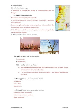 6- Observa o mapa.
6.1. Atribui um título ao mapa.
A distribuição da População em Portugal ou Densidade populacional em
Portugal.
     6.2. Elabora uma análise ao mapa.
Nota-se uma desigual repartição da população.
O litoral é mais povoado do que o interior do país (litoralização), à exceção do
litoral alentejano.
De entre as regiões do litoral, as áreas metropolitanas de Lisboa e Porto são
mais povoadas do que as restantes (Bipolarização).
O litoral é mais povoado do que o interior pois tem um clima mais agradável e
há mais ofertas de emprego.
7- Observa atentamente as imagens seguintes.

                       A




                                                                                   B



      7.1. Atribui um título a cada uma das imagens.
          A- Área atrativa
          B- Área Repulsiva

          7.1.1.      Justifica cada um dos títulos.
                A- Tem elevada densidade populacional, está próxima do litoral, tem um relevo plano e
                     como tal também tem um clima favorável.
                B- É um vazio humano, nota-se que tem um clima quente e seco, ausência de vegetação e
                     solo infértil.


     7.2. Refere três fatores que tornam uma área atrativa.
     Clima ameno
     Relevo Plano
     Solos férteis, …

     7.3. Refere três fatores que tornam uma área repulsiva.
     Clima muito quente ou muito frio
     Solo arenoso, rochoso ou pantanoso
     Relevo acidentado, …




Ficha de Avaliação n.º 1                                                                   Página 3 de 5
 