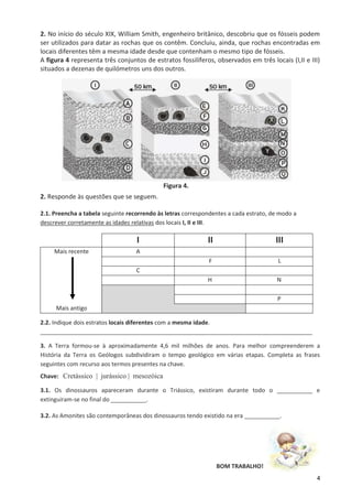 4
2. No início do século XIX, William Smith, engenheiro britânico, descobriu que os fósseis podem
ser utilizados para datar as rochas que os contêm. Concluiu, ainda, que rochas encontradas em
locais diferentes têm a mesma idade desde que contenham o mesmo tipo de fósseis.
A figura 4 representa três conjuntos de estratos fossilíferos, observados em três locais (I,II e III)
situados a dezenas de quilómetros uns dos outros.
Figura 4.
2. Responde às questões que se seguem.
2.1. Preencha a tabela seguinte recorrendo às letras correspondentes a cada estrato, de modo a
descrever corretamente as idades relativas dos locais I, II e III.
I II III
Mais recente A
F L
C
H N
P
Mais antigo
2.2. Indique dois estratos locais diferentes com a mesma idade.
____________________________________________________________________________________
3. A Terra formou-se à aproximadamente 4,6 mil milhões de anos. Para melhor compreenderem a
História da Terra os Geólogos subdividiram o tempo geológico em várias etapas. Completa as frases
seguintes com recurso aos termos presentes na chave.
Chave: Cretássico | jurássico | mesozóica
3.1. Os dinossauros apareceram durante o Triássico, existiram durante todo o ___________ e
extinguiram-se no final do ___________.
3.2. As Amonites são contemporâneas dos dinossauros tendo existido na era ___________.
BOM TRABALHO!
 