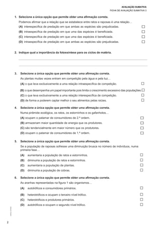 AVALIAÇÃO SUMATIVA
FICHA DE AVALIAÇÃO SUMATIVA 3
2
©AREALEDITORES
1. Selecione a única opção que permite obter uma afirmação correta.
Podemos afirmar que a relação que se estabelece entre ratos e raposas é uma relação…
(A) interespecífica de predação em que ambas as espécies são prejudicadas.
(B) intraespecífica de predação em que uma das espécies é beneficiada.
(C) interespecífica de predação em que uma das espécies é beneficiada.
(D) intraespecífica de predação em que ambas as espécies são prejudicadas.
☐
☐
☐
☐
2. Indique qual a importância da fotossíntese para os ciclos de matéria.
3. Selecione a única opção que permite obter uma afirmação correta.
As plantas muitas vezes entram em competição pela água e pela luz…
(A) o que leva exclusivamente a uma relação intraespecífica de competição. ☐
(B) o que desempenha um papel importante pois limita o crescimento excessivo das populações.☐
(C) o que leva exclusivamente a uma relação interespecífica de competição. ☐
(D) de forma a poderem captar melhor o seu alimentos pelas raízes. ☐
4. Selecione a única opção que permite obter uma afirmação correta.
Numa pirâmide ecológica, os ratos, os estorninhos e os gafanhotos…
(A) ocupam o patamar de consumidores de 2.ª ordem. ☐
(B) armazenam maior quantidade de energia que os produtores. ☐
(C) são tendencialmente em maior número que os produtores. ☐
(D) ocupam o patamar de consumidores de 1.ª ordem. ☐
5. Selecione a única opção que permite obter uma afirmação correta.
Se a população de raposas sofresse uma diminuição brusca no número de indivíduos, numa
primeira fase…
(A) aumentaria a população de ratos e estorninhos. ☐
(B) diminuiria a população de ratos e estorninhos. ☐
(C) aumentaria a população de plantas. ☐
(D) diminuiria a população de cobras. ☐
6. Selecione a única opção que permite obter uma afirmação correta.
As aranhas representadas na figura 1 são organismos…
(A) autotróficos e consumidores primários. ☐
(B) heterotróficos e ocupam o terceiro nível trófico. ☐
(C) heterotróficos e produtores primários. ☐
(D) autotróficos e ocupam o segundo nível trófico. ☐
 
