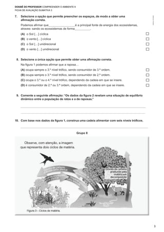 DOSSIÊ DO PROFESSOR COMPREENDER O AMBIENTE 8
FICHA DE AVALIAÇÃO SUMATIVA 3
3
©AREALEDITORES
7. Selecione a opção que permite preencher os espaços, de modo a obter uma
afirmação correta.
Podemos afirmar que é a principal fonte de energia dos ecossistemas,
atraves- sando os ecossistemas de forma .
(A) o Sol […] cíclica ☐
(B) o vento […] cíclica
(C) o Sol […] unidirecional
(D) o vento […] unidirecional
☐
☐
☐
8. Selecione a única opção que permite obter uma afirmação correta.
Na figura 1 podemos afirmar que a raposa…
(A) ocupa sempre o 3.º nível trófico, sendo consumidor de 3.ª ordem. ☐
(B) ocupa sempre o 3.º nível trófico, sendo consumidor de 2.ª ordem. ☐
(C) ocupa o 3.º ou o 4.º nível trófico, dependendo da cadeia em que se insere. ☐
(D) é consumidor de 2.ª ou 3.ª ordem, dependendo da cadeia em que se insere. ☐
9. Comente a seguinte afirmação: “Os dados da figura 2 revelam uma situação de equilíbrio
dinâmico entre a população de ratos e a de raposas.”
10. Com base nos dados da figura 1, construa uma cadeia alimentar com seis níveis tróficos.
Grupo II
 