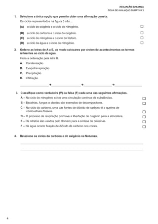 AVALIAÇÃO SUMATIVA
FICHA DE AVALIAÇÃO SUMATIVA 3
4
1. Selecione a única opção que permite obter uma afirmação correta.
Os ciclos representados na figura 3 são…
(A) o ciclo do oxigénio e o ciclo do nitrogénio. ☐
(B) o ciclo do carbono e o ciclo do oxigénio. ☐
(C) o ciclo do nitrogénio e o ciclo do fósforo. ☐
(D) o ciclo da água e o ciclo do nitrogénio. ☐
2. Ordene as letras de A a E, de modo colocares por ordem de acontecimentos os termos
referentes ao ciclo da água.
Inicia a ordenação pela letra B.
A. Condensação
B. Evapotranspiração
C. Precipitação
D. Infiltração
➜ ➜ ➜
3. Classifique como verdadeira (V) ou falsa (F) cada uma das seguintes afirmações.
A – No ciclo do nitrogénio existe uma circulação contínua de substâncias. ☐
B – Bactérias, fungos e plantas são exemplos de decompositores. ☐
C – No ciclo do carbono, uma das fontes de dióxido de carbono é a queima de
combustíveis fósseis. ☐
D – O processo de respiração promove a libertação de oxigénio para a atmosfera. ☐
E – Os nitratos são usados pelo Homem para a síntese de proteínas. ☐
F – Na água ocorre fixação de dióxido de carbono nos corais. ☐
4. Relacione os ciclos do carbono e do oxigénio na Natureza.
 