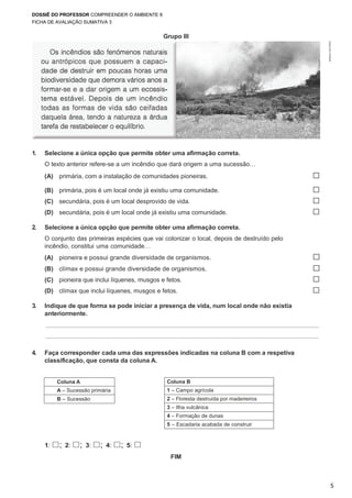 DOSSIÊ DO PROFESSOR COMPREENDER O AMBIENTE 8
FICHA DE AVALIAÇÃO SUMATIVA 3
5
Coluna B
1 – Campo agrícola
2 – Floresta destruída por madeireiros
3 – Ilha vulcânica
4 – Formação de dunas
5 – Escadaria acabada de construir
©AREALEDITORES
Grupo III
1. Selecione a única opção que permite obter uma afirmação correta.
O texto anterior refere-se a um incêndio que dará origem a uma sucessão…
(A) primária, com a instalação de comunidades pioneiras. ☐
(B) primária, pois é um local onde já existiu uma comunidade. ☐
(C) secundária, pois é um local desprovido de vida. ☐
(D) secundária, pois é um local onde já existiu uma comunidade. ☐
2. Selecione a única opção que permite obter uma afirmação correta.
O conjunto das primeiras espécies que vai colonizar o local, depois de destruído pelo
incêndio, constitui uma comunidade…
(A) pioneira e possui grande diversidade de organismos. ☐
(B) clímax e possui grande diversidade de organismos. ☐
(C) pioneira que inclui líquenes, musgos e fetos. ☐
(D) clímax que inclui líquenes, musgos e fetos. ☐
3. Indique de que forma se pode iniciar a presença de vida, num local onde não existia
anteriormente.
4. Faça corresponder cada uma das expressões indicadas na coluna B com a respetiva
classificação, que consta da coluna A.
Coluna A
A – Sucessão primária
B – Sucessão
secundária
1: ☐; 2: ☐; 3: ☐; 4: ☐; 5: ☐
FIM
 