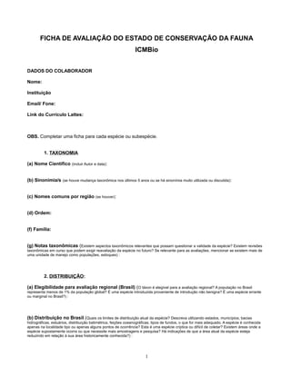 FICHA DE AVALIAÇÃO DO ESTADO DE CONSERVAÇÃO DA FAUNA
ICMBio
DADOS DO COLABORADOR
Nome:
Instituição
Email/ Fone:
Link do Currículo Lattes:
OBS. Completar uma ficha para cada espécie ou subespécie.
1. TAXONOMIA
(a) Nome Científico (incluir Autor e data):
(b) Sinonímia/s (se houve mudança taxonômica nos últimos 5 anos ou se há sinonímia muito utilizada ou discutida):
(c) Nomes comuns por região (se houver):
(d) Ordem:
(f) Família:
(g) Notas taxonômicas (Existem aspectos taxonômicos relevantes que possam questionar a validade da espécie? Existem revisões
taxonômicas em curso que podem exigir reavaliação da espécie no futuro? Se relevante para as avaliações, mencionar se existem mais de
uma unidade de manejo como populações, estoques) :
2. DISTRIBUIÇÃO:
(a) Elegibilidade para avaliação regional (Brasil) (O táxon é elegível para a avaliação regional? A população no Brasil
representa menos de 1% da população global? É uma espécie introduzida proveniente de introdução não benigna? É uma espécie errante
ou marginal no Brasil?) :
(b) Distribuição no Brasil (Quais os limites de distribuição atual da espécie? Descreva utilizando estados, municípios, bacias
hidrográficas, estuários, distribuição batimétrica, feições oceanográficas, tipos de fundos, o que for mais adequado. A espécie é conhecida
apenas na localidade tipo ou apenas alguns pontos de ocorrência? Esta é uma espécie críptica ou difícil de coletar? Existem áreas onde a
espécie supostamente ocorra ou que necessite mais amostragens e pesquisa? Há indicações de que a área atual da espécie esteja
reduzindo em relação à sua área historicamente conhecida?) :
1
 