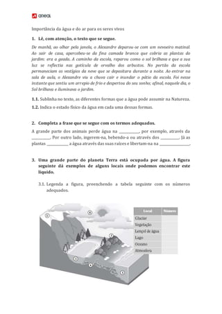 Importância da água e do ar para os seres vivos
1. Lê, com atenção, o texto que se segue.
De manhã, ao olhar pela janela, o Alexandre deparou-se com um nevoeiro matinal.
Ao sair de casa, apercebeu-se da fina camada branca que cobria as plantas do
jardim: era a geada. A caminho da escola, reparou como o sol brilhava e que a sua
luz se reflectia nas gotícula de orvalho dos arbustos. No portão da escola
permaneciam os vestígios da neve que se depositara durante a noite. Ao entrar na
sala de aula, o Alexandre viu a chuva cair e inundar o pátio da escola. Foi nesse
instante que sentiu um arrepio de frio e despertou do seu sonho; afinal, naquele dia, o
Sol brilhava e iluminava o jardim.
1.1. Sublinha no texto, as diferentes formas que a água pode assumir na Natureza.
1.2. Indica o estado físico da água em cada uma dessas formas.
2. Completa a frase que se segue com os termos adequados.
A grande parte dos animais perde água na ____________, por exemplo, através da
___________. Por outro lado, ingerem-na, bebendo-a ou através dos ___________. Já as
plantas _____________ a água através das suas raízes e libertam-na na __________________.
3. Uma grande parte do planeta Terra está ocupada por água. A figura
seguinte dá exemplos de alguns locais onde podemos encontrar este
líquido.
3.1. Legenda a figura, preenchendo a tabela seguinte com os números
adequados.
 