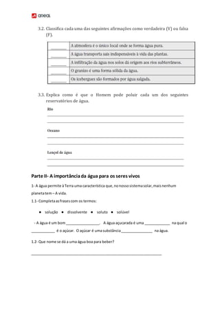 3.2. Classifica cada uma das seguintes afirmações como verdadeira (V) ou falsa
(F).
3.3. Explica como é que o Homem pode poluir cada um dos seguintes
reservatórios de água.
Parte II- A importânciada água para os seres vivos
1- A água permite àTerra uma característica que,nonossosistemasolar,maisnenhum
planetatem– A vida.
1.1- Completaasfrasescom os termos:
● solução ● dissolvente ● soluto ● solúvel
- A água é um bom_________________. A água açucarada é uma _____________ na qual o
____________ é o açúcar. O açúcar é umasubstância________________ na água.
1.2- Que nome se dá a uma água boa para beber?
_________________________________________________________________
 
