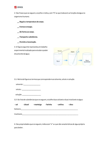 2- Das frasesque se seguem,escolhe e indica,com“X”as que traduzemas funçõesdaágua no
organismohumano.
__ Regula a temperatura do corpo.
__ Fornece energia.
__ Dá forma ao corpo.
__ Transporta substâncias.
__ Permite a locomoção.
3- A figuraseguinte representaumtrabalho
experimental realizadoparaestudaropoder
dissolvente daágua:
3.1- Retirada figuraos termosque correspondemaosolvente,soluto e solução.
solvente :___________________
soluto: _____________________
solução:_____________________
3.2- Da listade substânciasque se seguem, escolhe duassolúveise duasinsolúveisnaágua:
- sal - álcool - manteiga - farinha - anilina - óleo
Solúveis_______________________________________________________________
Insolúveis______________________________________________________________
4- Das propriedadesque se seguem,indicacom“x” as que são característicasde água própria
para beber.
 