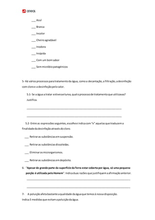 ___ Azul
___ Branca
___ Incolor
___ Cheiroagradável
___ Inodora
___ Insípida
___ Com um bomsabor
___ Semmicróbiopatogénicos
5- Há váriosprocessosparatratamentoda água, comoa decantação,a filtração,adesinfeção
com cloroe a desinfeçãopelocalor.
5.1- Se a água a tratar estivesseturva,qual oprocessode tratamentoque utilizavas?
Justifica.
___________________________________________________________________
___________________________________________________________________
5.2- Entre as expressõesseguintes,escolhee indicacom“x” aquelasque traduzema
finalidadedadesinfeçãoatravésdocloro.
___ Retiraras substânciasemsuspensão.
___ Retiraras substânciasdissolvidas.
___ Eliminarosmicrorganismos.
___ Retiraras substânciasemdepósito.
6- “Apesar de grande parte da superfície daTerra estar coberta por água, só uma pequena
porção é utilizada peloHomem”. Indicaduas razõesque justifiquemaafirmaçãoanterior.
_________________________________________________________________________
_________________________________________________________________________
7- A poluiçãoafetabastante aqualidade daáguaque temosà nossa disposição.
Indica3 medidasque evitamapoluiçãodaágua.
 