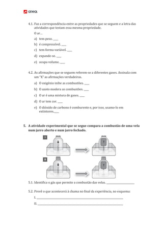 4.1. Faz a correspondência entre as propriedades que se seguem e a letra das
atividades que testam essa mesma propriedade.
O ar…
a) tem peso. ____
b) é compressível. ____
c) tem forma variável. ____
d) expande-se. ____
e) ocupa volume. ____
4.2. As afirmações que se seguem referem-se a diferentes gases. Assinala com
um “X” as afirmações verdadeiras.
a) O oxigénio inibe as combustões. ____
b) O azoto modera as combustões. ____
c) O ar é uma mistura de gases. ____
d) O ar tem cor. ____
e) O dióxido de carbono é comburente e, por isso, usamo-lo em
extintores.____
5. A atividade experimental que se segue compara a combustão de uma vela
num jarro aberto e num jarro fechado.
5.1. Identifica o gás que permite a combustão das velas. _______________________
5.2. Prevê o que acontecerá à chama no final da experiência, no esquema:
I. _______________________________________________________________________
II. ______________________________________________________________________
 