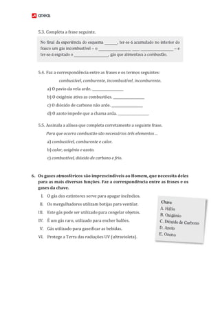 5.3. Completa a frase seguinte.
5.4. Faz a correspondência entre as frases e os termos seguintes:
combustível, comburente, incombustível, incomburente.
a) O pavio da vela arde. ___________________
b) O oxigénio ativa as combustões. ___________________
c) O dióxido de carbono não arde. ___________________
d) O azoto impede que a chama arda. ___________________
5.5. Assinala a alínea que completa corretamente a seguinte frase.
Para que ocorra combustão são necessários três elementos…
a) combustível, comburente e calor.
b) calor, oxigénio e azoto.
c) combustível, dióxido de carbono e frio.
6. Os gases atmosféricos são imprescindíveis ao Homem, que necessita deles
para as mais diversas funções. Faz a correspondência entre as frases e os
gases da chave.
I. O gás dos extintores serve para apagar incêndios.
II. Os mergulhadores utilizam botijas para ventilar.
III. Este gás pode ser utilizado para congelar objetos.
IV. É um gás raro, utilizado para encher balões.
V. Gás utilizado para gaseificar as bebidas.
VI. Protege a Terra das radiações UV (ultravioleta).
 
