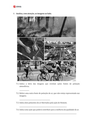 7. Analisa, com atenção, as imagens ao lado.
7.1. Indica a letra das imagens que revelam ações fontes de poluição
atmosférica.
______________
7.2. Refere uma outra fonte de poluição do ar, que não esteja representada nas
imagens.
____________________________________________
7.3. Indica dois poluentes do ar libertados pela ação do Homem.
____________________________________________________________________
7.4. Indica uma ação que poderá contribuir para a melhoria da qualidade do ar.
__________________________________________________________________________________
 