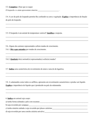 5.3. Completa a frase que se segue:
O leopardo e o atum apresentam simetria ______________________ .


5.4. A cor do pelo do leopardo permite-lhe confundir-se com a vegetação. Explica a importância da função
do pelo do leopardo.
_______________________________________________________________________________________
_______________________________________________________________________________________


5.5. O leopardo é um animal de temperatura variável? Justifica a resposta.
_______________________________________________________________________________________
_______________________________________________________________________________________


5.6. Alguns dos animais representados sofrem mudas de crescimento.
5.6.1. Diz o que entendes por mudas de crescimento.
_______________________________________________________________________________________
_______________________________________________________________________________________
5.6.2. Qual(ais) do(s) animal(is) representado(s) sofre(m) mudas?
_______________________________________________________________________________________


5.7. Indica uma caraterística do revestimento do atum e uma do da lagartixa.
_______________________________________________________________________________________
_______________________________________________________________________________________


5.8. A salamandra como todos os anfíbios, apresenta um revestimento característico e produz um líquido.
Explica a importância do líquido que é produzido na pele da salamandra.
_______________________________________________________________________________________
_______________________________________________________________________________________


6. Indica um animal cujo corpo:
a) tenha forma achatada e pele com escamas:___________________________________________________
b) seja revestido por carapaça:______________________________________________________________
c) tenha simetria radiada e seja revestido por placas calcárias:_____________________________________
d) seja revestido por uma concha calcária univalve:______________________________________________
 