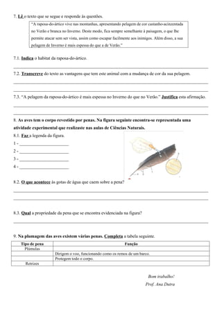 7. Lê o texto que se segue e responde às questões.
          “A raposa-do-ártico vive nas montanhas, apresentando pelagem de cor castanho-acinzentada
          no Verão e branca no Inverno. Deste modo, fica sempre semelhante à paisagem, o que lhe
          permite atacar sem ser vista, assim como escapar facilmente aos inimigos. Além disso, a sua
          pelagem de Inverno é mais espessa do que a de Verão.”


7.1. Indica o habitat da raposa-do-ártico.
_______________________________________________________________________________________
7.2. Transcreve do texto as vantagens que tem este animal com a mudança de cor da sua pelagem.
_______________________________________________________________________________________
_______________________________________________________________________________________
7.3. “A pelagem da raposa-do-ártico é mais espessa no Inverno do que no Verão.” Justifica esta afirmação.
_______________________________________________________________________________________
_______________________________________________________________________________________
8. As aves tem o corpo revestido por penas. Na figura seguinte encontra-se representada uma
atividade experimental que realizaste nas aulas de Ciências Naturais.
8.1. Faz a legenda da figura.
1 - ______________________
2 - ______________________
3 - ______________________
4 - ______________________


8.2. O que acontece às gotas de água que caem sobre a pena?
_______________________________________________________________________________________
_______________________________________________________________________________________


8.3. Qual a propriedade da pena que se encontra evidenciada na figura?
_______________________________________________________________________________________


9. Na plumagem das aves existem várias penas. Completa a tabela seguinte.
    Tipo de pena                                                  Função
      Plúmulas
                        Dirigem o voo, funcionando como os remos de um barco.
                        Protegem todo o corpo.
      Retrizes


                                                                                Bom trabalho!
                                                                              Prof. Ana Dutra
 