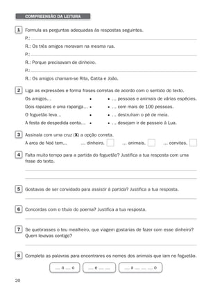 20
1 Formula as perguntas adequadas às respostas seguintes.
P.:
R.: Os três amigos moravam na mesma rua.
P.:
R.: Porque precisavam de dinheiro.
P.:
R.: Os amigos chamam-se Rita, Catita e João.
2 Liga as expressões e forma frases corretas de acordo com o sentido do texto.
Os amigos… … pessoas e animais de várias espécies.
Dois rapazes e uma rapariga… … com mais de 100 pessoas.
O foguetão leva… … destruíram o pé de meia.
A festa de despedida conta… … desejam ir de passeio à Lua.
3 Assinala com uma cruz (X) a opção correta.
A arca de Noé tem... … dinheiro. … animais. … convites.
4 Falta muito tempo para a partida do foguetão? Justifica a tua resposta com uma
frase do texto.
5 Gostavas de ser convidado para assistir à partida? Justifica a tua resposta.
6 Concordas com o título do poema? Justifica a tua resposta.
7 Se quebrasses o teu mealheiro, que viagem gostarias de fazer com esse dinheiro?
Quem levavas contigo?
8 Completa as palavras para encontrares os nomes dos animais que iam no foguetão.
COMPREENSÃO DA LEITURA
a o e a o
353934 01-32.indd 20 12/01/26 12:58
 