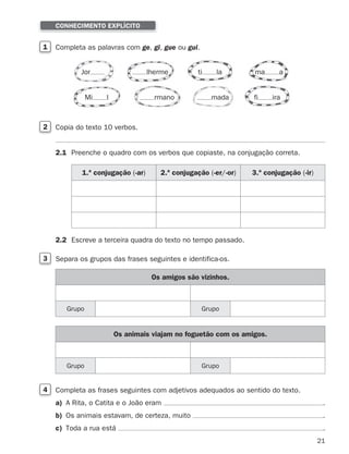 21
1 Completa as palavras com ge, gi, gue ou gui.
CONHECIMENTO EXPLÍCITO
2 Copia do texto 10 verbos.
2.1 Preenche o quadro com os verbos que copiaste, na conjugação correta.
2.2 Escreve a terceira quadra do texto no tempo passado.
3 Separa os grupos das frases seguintes e identifica-os.
4 Completa as frases seguintes com adjetivos adequados ao sentido do texto.
a) A Rita, o Catita e o João eram .
b) Os animais estavam, de certeza, muito .
c) Toda a rua está .
Jor ti la ma a
rmano mada
lherme
Mi l fi ira
1.ª conjugação (-ar) 2.ª conjugação (-er/-or) 3.ª conjugação (-ir)
Os amigos são vizinhos.
Grupo Grupo
Os animais viajam no foguetão com os amigos.
Grupo Grupo
353934 01-32.indd 21 12/01/26 12:58
 