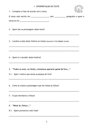 2
I – INTERPRETAÇÃO DO TEXTO
1. – Completa a frase de acordo com o texto.
O texto está escrito em ___________________, tem ____________ parágrafos e quem o
escreveu foi ______________________________.
2. – Quem são as personagens deste texto?
________________________________________________________________________
3. – Localiza a ação desta história no tempo (quando) e no espaço (onde).
________________________________________________________________________
________________________________________________________________________
4. – Quem é o narrador desta história?
________________________________________________________________________
5. – “Todos os anos, no Verão, costumava aparecer gente de fora...”
5.1. – Qual o motivo que atraía as pessoas de fora?
________________________________________________________________________
6. – Como se chama a personagem que fez festas ao Faísca?
________________________________________________________________________
7. – O que entristecia o Faísca?
________________________________________________________________________
8. – “Deixa lá, Faísca...”
8.1. – Quem pronunciou esta frase?
________________________________________________________________________
 