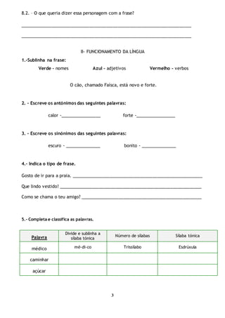 3
8.2. – O que queria dizer essa personagem com a frase?
________________________________________________________________________
________________________________________________________________________
II- FUNCIONAMENTO DA LÍNGUA
1.-Sublinha na frase:
Verde – nomes Azul – adjetivos Vermelho - verbos
O cão, chamado Faísca, está novo e forte.
2. - Escreve os antónimos das seguintes palavras:
calor -_________________ forte -_________________
3. - Escreve os sinónimos das seguintes palavras:
escuro - _______________ bonito - _______________
4.- Indica o tipo de frase.
Gosto de ir para a praia. _______________________________________________________
Que lindo vestido! ____________________________________________________________
Como se chama o teu amigo? ___________________________________________________
5.- Completa e classifica as palavras.
Palavra
Divide e sublinha a
sílaba tónica
Número de sílabas Sílaba tónica
médico mé-di-co Trissílabo Esdrúxula
caminhar
açúcar
 