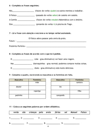4
6 - Completa as frases seguintes:
Nós______________________ (futuro do verbo ajudar) os outros meninos a trabalhar.
O Faísca __________________ (passado do verbo saltar) de castelo em castelo.
A Camila __________________ (futuro do verbo estudar) Matemática com o António.
Eles ______________________ (presente do verbo ir) à piscina do Tiago.
7 - Lê a frase com atenção e escreve-a no tempo verbal assinalado.
O Faísca adora passear pela areia da praia.
Futuro - _____________________________________________________________________
Pretérito Perfeito - ___________________________________________________________
8 - Completa as frases de acordo com o que te é pedido.
O _____________________ (cão – grau diminutivo) vai fazer uma viagem.
Nas __________________ (barraquinhas – grau normal) podemos comprar muitas coisas.
O _____________________ (bolo - grau diminutivo) está muito delicioso.
9 - Completa o quadro, escrevendo os masculinos e os femininos em falta.
Masculino Feminino Masculino Feminino
mãe cantora
doutor tio
rapariga filha
padrinho camponês
11 – Coloca as seguintes palavras por ordem alfabética.
verão cão crianças pelo areia férias sol Manuel Faísca
1-_________ 2- ___________ 3- ____________ 4- ___________ 5- ___________
6- _____________ 7- ______________ 8- ______________ 9- ________________
 