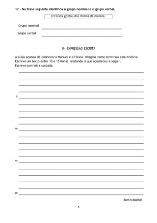 5
12 - Na frase seguinte identifica o grupo nominal e o grupo verbal.
Grupo nominal
_________________________________________________
Grupo verbal
_________________________________________________
III- EXPRESSÃO ESCRITA
A Luísa acabou de conhecer o Manuel e o Faísca. Imagina como terminou esta história.
Escreve um texto entre 13 e 15 linhas relatando o que aconteceu a seguir.
Escreve com letra cuidada.
5
10
15
20
Bom trabalho!
O Faísca gostou dos mimos da menina.
 
