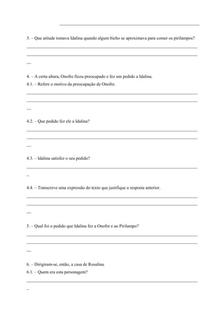 _______________________________________________________________ 
3. – Que atitude tomava Idalina quando algum bicho se aproximava para comer os pirilampos? 
_____________________________________________________________________________ 
_____________________________________________________________________________ 
__ 
4. – A certa altura, Onofre ficou preocupado e fez um pedido a Idalina. 
4.1. – Refere o motivo da preocupação de Onofre. 
_____________________________________________________________________________ 
_____________________________________________________________________________ 
__ 
4.2. – Que pedido fez ele a Idalina? 
_____________________________________________________________________________ 
_____________________________________________________________________________ 
__ 
4.3. – Idalina satisfez o seu pedido? 
_____________________________________________________________________________ 
_ 
4.4. – Transcreve uma expressão do texto que justifique a resposta anterior. 
_____________________________________________________________________________ 
_____________________________________________________________________________ 
__ 
5. – Qual foi o pedido que Idalina fez a Onofre e ao Pirilampo? 
_____________________________________________________________________________ 
_____________________________________________________________________________ 
__ 
6. – Dirigiram-se, então, a casa de Rosalina. 
6.1. – Quem era esta personagem? 
_____________________________________________________________________________ 
_ 
 
