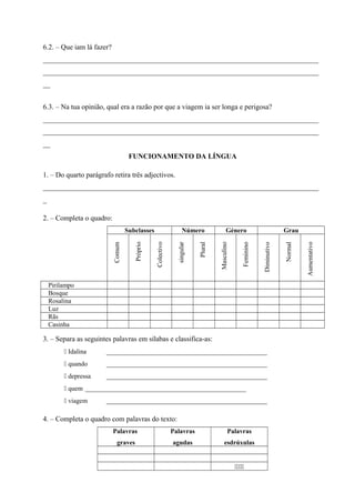 6.2. – Que iam lá fazer? 
_____________________________________________________________________________ 
_____________________________________________________________________________ 
__ 
6.3. – Na tua opinião, qual era a razão por que a viagem ia ser longa e perigosa? 
_____________________________________________________________________________ 
_____________________________________________________________________________ 
__ 
FUNCIONAMENTO DA LÍNGUA 
1. – Do quarto parágrafo retira três adjectivos. 
_____________________________________________________________________________ 
_ 
2. – Completa o quadro: 
Subclasses Número Género Grau 
Comum 
Próprio 
Colectivo 
singular 
Plural 
Masculino 
Feminino 
Diminutivo 
Normal 
Aumentativo 
Pirilampo 
Bosque 
Rosalina 
Luz 
Rãs 
Casinha 
3. – Separa as seguintes palavras em sílabas e classifica-as: 
 Idalina _________________________________________________ 
 quando _________________________________________________ 
 depressa _________________________________________________ 
 quem _________________________________________________ 
 viagem _________________________________________________ 
4. – Completa o quadro com palavras do texto: 
Palavras 
graves 
Palavras 
agudas 
Palavras 
esdrúxulas 
 
 