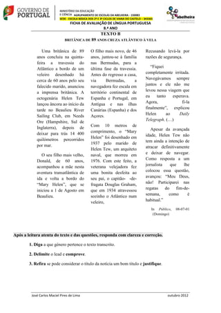 AGRUPAMENTO DE ESCOLAS DA ABELHEIRA - 150083
SEDE - ESCOLA BÁSICA DOS 2º E 3º CICLOS DE VIANA DO CASTELO – 343365
FICHA DE AVALIAÇÃO DE LÍNGUA PORTUGUESA
8.º ANO
José Carlos Maciel Pires de Lima outubro 2012
TEXTO B
BRITÂNICA DE 89 ANOS CRUZA ATLÂNTICO À VELA
Uma britânica de 89
anos concluiu na quinta-
feira a travessia do
Atlântico a bordo de um
veleiro desenhado há
cerca de 60 anos pelo seu
falecido marido, anunciou
a imprensa britânica. A
octogenária Helen Tew
lançou âncora ao início da
tarde no Beaulieu River
Sailing Club, em Needs
Ore (Hampshire, Sul de
Inglaterra), depois de
deixar para trás 14 400
quilómetros percorridos
por mar.
O seu filho mais velho,
Donald, de 60 anos,
acompanhou a mãe nesta
aventura transatlântica de
ida e volta a bordo do
“Mary Helen”, que se
iniciou a 1 de Agosto em
Beaulieu.
O filho mais novo, de 46
anos, juntou-se à família
nas Bermudas, para a
última fase da travessia.
Antes do regresso a casa,
via Bermudas, a
navegadora fez escala em
território continental de
Espanha e Portugal, em
Antígua e nas ilhas
Canárias (Espanha) e dos
Açores.
Com 10 metros de
comprimento, o “Mary
Helen” foi desenhado em
1937 pelo marido de
Helen Tew, um arquiteto
naval, que morreu em
1976. Com este feito, a
veterana velejadora fez
uma bonita desfeita ao
seu pai, o capitão- -de-
fragata Douglas Graham,
que em 1934 atravessou
sozinho o Atlântico num
veleiro,
Recusando levá-la por
razões de segurança.
“Fiquei
completamente irritada.
Navegávamos sempre
juntos e ele não me
levou nessa viagem que
eu tanto esperava.
Agora, fi-la
finalmente”, explicou
Helen ao Daily
Telegraph. (…)
Apesar da avançada
idade, Helen Tew não
tem ainda a intenção de
atracar definitivamente
e deixar de navegar.
Como resposta a um
jornalista que lhe
colocou essa questão,
avançou: “Meu Deus,
não! Participarei nas
regatas do fim-de-
semana, como é
habitual.”
In Público, 08-07-01
(Domingo)
Após a leitura atenta do texto e das questões, responda com clareza e correção.
1. Diga a que género pertence o texto transcrito.
2. Delimite o lead e comprove.
3. Refira se pode considerar o título da notícia um bom título e justifique.
 