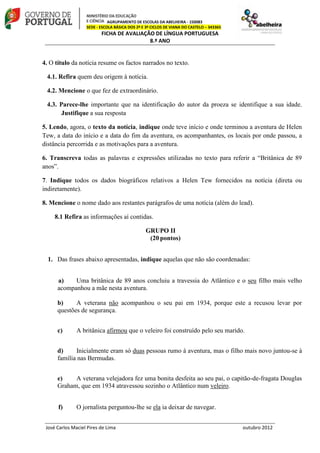 AGRUPAMENTO DE ESCOLAS DA ABELHEIRA - 150083
SEDE - ESCOLA BÁSICA DOS 2º E 3º CICLOS DE VIANA DO CASTELO – 343365
FICHA DE AVALIAÇÃO DE LÍNGUA PORTUGUESA
8.º ANO
José Carlos Maciel Pires de Lima outubro 2012
4. O título da notícia resume os factos narrados no texto.
4.1. Refira quem deu origem à notícia.
4.2. Mencione o que fez de extraordinário.
4.3. Parece-lhe importante que na identificação do autor da proeza se identifique a sua idade.
Justifique a sua resposta
5. Lendo, agora, o texto da notícia, indique onde teve início e onde terminou a aventura de Helen
Tew, a data do início e a data do fim da aventura, os acompanhantes, os locais por onde passou, a
distância percorrida e as motivações para a aventura.
6. Transcreva todas as palavras e expressões utilizadas no texto para referir a “Britânica de 89
anos”.
7. Indique todos os dados biográficos relativos a Helen Tew fornecidos na notícia (direta ou
indiretamente).
8. Mencione o nome dado aos restantes parágrafos de uma notícia (além do lead).
8.1 Refira as informações aí contidas.
GRUPO II
(20 pontos)
1. Das frases abaixo apresentadas, indique aquelas que não são coordenadas:
a) Uma britânica de 89 anos concluiu a travessia do Atlântico e o seu filho mais velho
acompanhou a mãe nesta aventura.
b) A veterana não acompanhou o seu pai em 1934, porque este a recusou levar por
questões de segurança.
c) A britânica afirmou que o veleiro foi construído pelo seu marido.
d) Inicialmente eram só duas pessoas rumo à aventura, mas o filho mais novo juntou-se à
família nas Bermudas.
e) A veterana velejadora fez uma bonita desfeita ao seu pai, o capitão-de-fragata Douglas
Graham, que em 1934 atravessou sozinho o Atlântico num veleiro.
f) O jornalista perguntou-lhe se ela ia deixar de navegar.
 
