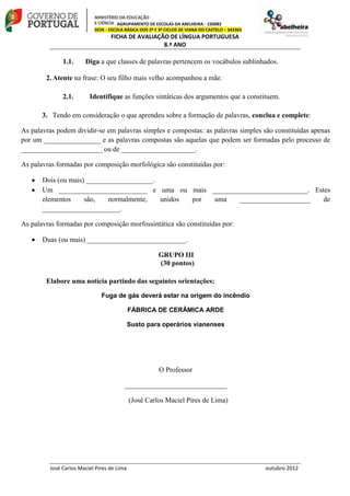 AGRUPAMENTO DE ESCOLAS DA ABELHEIRA - 150083
SEDE - ESCOLA BÁSICA DOS 2º E 3º CICLOS DE VIANA DO CASTELO – 343365
FICHA DE AVALIAÇÃO DE LÍNGUA PORTUGUESA
8.º ANO
José Carlos Maciel Pires de Lima outubro 2012
1.1. Diga a que classes de palavras pertencem os vocábulos sublinhados.
2. Atente na frase: O seu filho mais velho acompanhou a mãe.
2.1. Identifique as funções sintáticas dos argumentos que a constituem.
3. Tendo em consideração o que aprendeu sobre a formação de palavras, conclua e complete:
As palavras podem dividir-se em palavras simples e compostas: as palavras simples são constituídas apenas
por um ________________ e as palavras compostas são aquelas que podem ser formadas pelo processo de
_______________________ ou de _____________________.
As palavras formadas por composição morfológica são constituídas por:
Dois (ou mais) ___________________.
Um _________________________ e uma ou mais ___________________________. Estes
elementos são, normalmente, unidos por uma ____________________ de
______________________.
As palavras formadas por composição morfossintática são constituídas por:
Duas (ou mais) ____________________________.
GRUPO III
(30 pontos)
Elabore uma notícia partindo das seguintes orientações:
Fuga de gás deverá estar na origem do incêndio
FÁBRICA DE CERÂMICA ARDE
Susto para operários vianenses
O Professor
_____________________________
(José Carlos Maciel Pires de Lima)
 