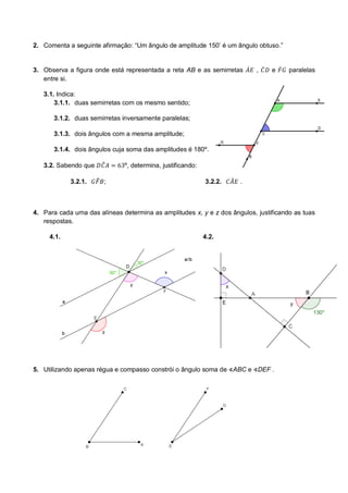 2. Comenta a seguinte afirmação: “Um ângulo de amplitude 150’ é um ângulo obtuso.” 
3. Observa a figura onde está representada a reta AB e as semirretas , e paralelas entre si. 
3.1. Indica: 
3.1.1. duas semirretas com os mesmo sentido; 
3.1.2. duas semirretas inversamente paralelas; 
3.1.3. dois ângulos com a mesma amplitude; 
3.1.4. dois ângulos cuja soma das amplitudes é 180º. 
3.2. Sabendo que º, determina, justificando: 
3.2.1. ; 
3.2.2. . 
4. Para cada uma das alíneas determina as amplitudes x, y e z dos ângulos, justificando as tuas respostas. 
4.1. 
4.2. 
5. Utilizando apenas régua e compasso constrói o ângulo soma de ABC e DEF . 
 