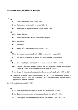 Proposta de resolução da Ficha de Avaliação 
1. 
1.1. 
1.1.1. Pertencem à reta BS os pontos B, S e R. 
1.1.2. Pertencem à semirreta VE os pontos V, E e R. 
1.1.3. Pertencem ao segmento de recta [AV] os pontos A e V. 
1.2. 
1.2.1. Falsa, MA // BE . 
1.2.2. Falsa, as retas BA e ME são concorrentes oblíquas. 
1.2.3. Verdadeira. 
1.2.4. Verdadeira. 
1.2.5. Falsa, BVˆM é maior do que 70° ( BVˆM = 135°). 
1.3. 
1.3.1. Um ângulo adjacente ao ângulo VBE é, por exemplo, o ângulo EBS. 
1.3.2. Um ângulo suplementar ao ângulo BSE é, por exemplo, o ângulo ESR. 
1.4. 
1.4.1. Um par de ângulos alternos internos são, por exemplo, BEV e AMV . 
1.4.2. Um par de ângulos alternos externos são, por exemplo, o ângulo verticalmente 
oposto ao AMV e o ângulo verticalmente oposto ao BEV . 
1.4.3. Um par de ângulos de lados paralelos são, por exemplo, os ângulos AMV e REB . 
1.5. A amplitude do ângulo x é 45º pois os ângulosMVA e EVB são verticalmente opostos. A 
amplitude do ângulo y é 70º pois os ângulos AMV e BEV são ângulos alternos internos 
determinados por retas paralelas. 
2. A afirmação é falsa pois 150’= 2,5º. 
3. 
3.1. 
3.1.1. Duas semirretas com o mesmo sentido são, por exemplo, AE e CD . 
3.1.2. Duas semirretas inversamente paralelas são, por exemplo, AE e FG . 
3.1.3. Dois ângulos com a mesma amplitude são, por exemplo, DCA e GFB . 
 