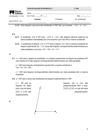 5 
Olá, Matemática! – 5.º Ano 
ANO LETIVO 20__/ 20__ 
FICHA DE AVALIAÇÃO DE MATEMÁTICA n.º 5.º ANO 
Nome: ________________________________________________________________________________ 
Ano / Turma : ______ N.º: _____ Data: ___ / ____ / ___ 
Avaliação 
________________________ 
O Professor 
_______________________ 
Enc. de Educação 
_________________________ 
3.1.4. Dois ângulos cuja soma das amplitudes é 180º são, por exemplo, DCA e CAE . 
3.2. 
3.2.1. A amplitude GFˆB é 63º pois GFB e DCA são ângulos alternos externos de 
lados paralelos intersetadas por uma secante e por isso têm a mesma amplitude. 
3.2.2. A amplitude do ângulo CAE é 117º pois o ângulo DCA tem a mesma amplitude do 
ângulo suplementar ao CAE (pois são ângulos correspondentes determinados por 
retas paralelas) e por isso CAˆE 180º63º117º . 
4. 
4.1. x = 130º pois o ângulo de amplitude x e o ângulo suplementar ao ângulo de amplitude 50º 
com vértice em D são ângulos correspondentes determinados por retas paralelas. 
y = 100º pois ângulos verticalmente opostos têm a mesma amplitude e 
180º50º30º 100º. 
z = 150º pois ângulos correspondentes determinados por retas paralelas têm a mesma 
amplitude. 
4.2. y = 50º pois a soma das amplitudes de ângulos suplementares é 180º . 
x = 50º pois os ângulos ABC e EDA são 
ângulos de lados perpendiculares dois a dois, 
pois o par de lados AD e CB e o par de lados 
DE e AB são perpendiculares, 
respetivamente. 
5. 
