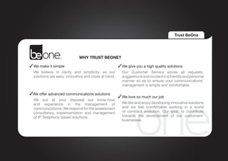 Trust BeOne




                             WHY TRUST BEONE?

 	We make it simple                                   	We give you a high quality solutions
	 We believe in clarity and simplicity. so our 	 Our Customer Service solves all requests,
  solutions are easy, innovative and close at hand. suggestions and incident in a friendly and personal
                                                    manner so as to ensure your communications’
                                                    management is simple and comfortable.

 We offer advanced communications solutions
                                               	We love so much our job
	We put at your disposal our know-how
 and experience in the management of 	 We like and enjoy developing innovative solutions
 communications. We respond for the assessment  and we feel comfortable working in a world
 consultancy, implementation and management     of constant evolution. Our goal: to contribute
 of IP Telephony based solutions.               towards the development of our customers’
                                                businesses.
 