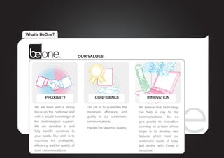 What’s BeOne?




                                     OUR VALUES




           PROXIMITY                         CONFIDENCE                    INNOVATION

    We are team with a strong           Our job is to guarantee the   We believe that technology
    focus on the customer and           maximum efficiency and        can help in day to day
    with a broad knowledge of           quality of our customers’     communications. So we
    the technological support.          communications.               give priority to innovation,
    We are sensitive to and             The BeOne Maxim is Quality.   counting on a team whose
    fully identify ourselves to                                       target is to develop new
    your needs. Our wish is to                                        features which meet our
    maximize the profitability,                                       customers’ needs of today
    efficiency, and the quality of                                    and evolve with those of
    your communications.                                              tomorrow.
 
