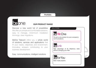 Portfolio




                           OUR PRODUCT RANGE

Discover a new world full of possibilities           SOLUTIONS
We offer you simple and comfortable solutions,
easy to manage, minimmum installation
timmings, clear migrations.
                                                      The all-in-one solution for your company’s
                                                      communications.
BeOne Telecom offers you a whole world
of solutions, services and applications that
fit your needs, objectives and environment.
Innovative answers contributing to your
                                                      Take advantage of IP Telephony rates
business development.                                 without changing your PBX

Easy communications, intelligent solutions


                                                      Tailor made projects
 