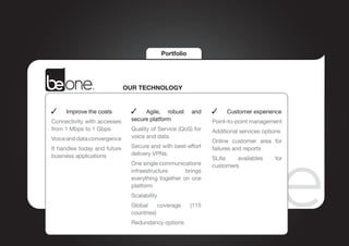 Portfolio




                              OUR TECHNOLOGY


 	   Improve the costs           	 Agile, robust         and      	   Customer experience
Connectivity with accesses     secure platform                  Point-to-point management
from 1 Mbps to 1 Gbps          Quality of Service (QoS) for     Additional services options
Voice and data convergence     voice and data
                                                                Online customer area for
It handles today and future    Secure and with best-effort      failures and reports
business applications          delivery VPNs.
                                                                SLAs     availables     for
                               One single communications        customers
                               infraestructure      brings
                               everything together on one
                               platform
                               Scalability
                               Global     coverage       (115
                               countries)
                               Redundancy options
 