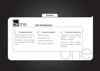 Portfolio




                                OUR TECHNOLOGY


  	   Managed services             	   Customer support      	   Customer experience
BeOne gives you point-to-        Failure manage             Customer service adittional
point managed services           Change maintain            options,   support     and
We install, configure, handle                               service managing
                                 Access manteinance
and manage items on client                                  Customer area: reports,
sites                            Out of office activation   solution managing, incident
                                                            ticketing...
 