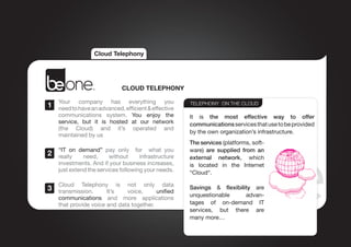 Cloud Telephony




                              CLOUD TELEPHONY

    Your  company  has  everything  you
1   need to have an advanced, efficient & effective
                                                       TELEPHONY ON THE CLOUD

    communications system.  You  enjoy  the            It is  the most effective way  to  offer
    service, but  it is hosted  at  our  network       communications services that use to be provided
    (the  Cloud) and  it’s  operated  and
                                                       by the own organization’s infrastructure.
    maintained by us
                                                       The services (platforms, soft-
    “IT  on demand”  pay only   for    what  you       ware)  are  supplied  from  an
2   really    need,      without     infrastructure    external network, which
    investments. And if your business increases,       is located  in  the  Internet
    just extend the services following your needs.     “Cloud“.

    Cloud  Telephony  is  not  only  data
3   transmission.      It’s   voice,      unified
                                                       Savings  &  flexibility  are 
                                                       unquestionable       advan-
    communications and more applications
    that provide voice and data together.              tages of  on-demand  IT
                                                       services,  but there are
                                                       many more…
 