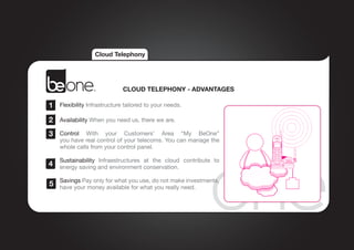 Cloud Telephony




                             CLOUD TELEPHONY - ADVANTAGES

1   Flexibility Infrastructure tailored to your needs.

2   Availability When you need us, there we are.

3   Control With  your Customers’ Area “My  BeOne”
    you have real control of your telecoms. You can manage the
    whole calls from your control panel.

    Sustainability Infraestructures at the cloud contribute to
4   energy saving and environment conservation.

    Savings Pay only for what you use, do not make investments,
5   have your money available for what you really need.
 