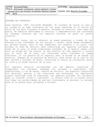 AUTOR: CATALINA PARRA EDITORIAL: UNIVERSIDAD NACIONAL
TITULO: ARTICULANDO CONTINUIDAD : ESPACIO ABSTRACTO Y ESPACIO
PERCIBIDO EN LA CASA CALDERÓN DE FERNANDO MARTÍNEZ SANABRIA CIUDAD, PAIS: BOGOTÁ, COLOMBIA .
AÑO: 2010 .
RESUMEN DEL CONTENIDO
Casa Lanzetta, 1967, Guillermo Bermúdez. El concepto de cerrar la casa a
la ciudad es un tema tipológico de las casas bogotanas en el barrio el
Chicó de los años cincuenta y sesenta. Cerradas al exterior, como casas de
muros, de espacios destinados al servicio o complementarios que conforman
la fachada, mientras que los espacios sociales se abren al jardín
interior.
La relación visual con el exterior se puede presentar a través de una
ventana o por intermedio de una terraza o jardín, desde donde contemplar
el paisaje lejano, pero no hay inmediatez con respecto a la calle. Por
último, el área de servicio está constituida por espacios contiguos al
resto de la casa, no están organizados alrededor de un espacio común; tan
solo se accede por una puerta, no hay relación de tipo espacial o visual
con el resto de la casa, las relaciones están limitadas al campo
funcional. La luz penetra en el espacio, pero la mirada no se escapa al
exterior. Después de la escalera de servicio, este sector de la casa es el
más cerrado y aislado; de hecho, constituye la franja de aislamiento entre
la calle y el mundo interior de la casa.
Los espacios abiertos corresponden con los ámbitos colectivos y
singulares; los cerrados, albergan los privados y repetibles, las
habitaciones, y los de apoyo, cuartos de servicio. Los espacios colectivos
son abiertos, gracias a las relaciones que entrelazan los habitantes
cuando construyen vida en comunidad. Los espacios privados son cerrados,
dado su carácter íntimo e individual. Lo abierto está en la planta alta,
con todas las posibilidades de abrirse literalmente al paisaje. Lo cerrado
está en la planta baja, protegido y aislado.
NO. DE EDICION: TESIS DE GRADO. UNIVERSIDAD NACIONAL DE COLOMBIA NO. : 7 / 7 .
 