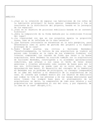 ANÁLISIS
1. ¿Cual es la intención de separar las habitaciones de los niños de
la habitación principal? Se busca generar independencia o fue un
resultante de la distribución del proyecto, basado en la jerarquía
de los espacios?
2. ¿Cual es el objetivo de priorizar mobiliario basada en un contexto
histórico?
3. ¿Esta la composición de la forma mediada por la condiciones físicas
del lugar?
4. ¿La rigurosidad con que en sus proyectos maneja la proporción
aurea, como se ve reflejada en la casa Lanzetta?
5. ¿Que factores intrínsecos se encuentran en la sala panóptica, para
determinarla como el punto de partida del proyecto y el espacio
principal de la casa?
6. Pedro Bright plantea una crítica a Guillermo Bermúdez:
“Desafortunadamente, la lectura de esa arquitectura se tradujo en
países como Colombia en la copia de sus elementos formales, sin
intentar comprender las razones de fondo que hacen a la buena
arquitectura. Este fenómeno ha ocurrido también con la arquitectura
de Guillermo Bermúdez, construyendo a su alrededor aproximaciones
reductivas, que achacan a sus casas el hecho de tener áreas
generosas o clientes adinerados como razones de bases para ser lo
que son. Difícilmente se puede caer en un error peor, en una
aproximación mas banal. El desarrollo del concepto de lo doméstico
en Bermúdez era un problema de principios, un concepto inseparable
de la idea del habitar y el desarrollo de la arquitectura de la
casa. El interés que siempre mostro por los objetos de mobiliario
que rodean la vida de las personas y de las cargas emocionales que
estos tienen fue siempre base para el planteamiento de su
arquitectura; es decir, la comprensión de como esos objetos y sus
propietarios son inseparables el uno del otro, y por supuesto, de
la idea de la casa” (Bright,117).
 