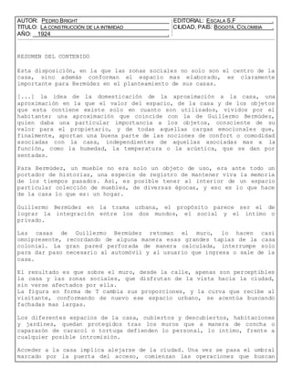 AUTOR: PEDRO BRIGHT EDITORIAL: ESCALA S.F .
TITULO: LA CONSTRUCCIÓN DE LA INTIMIDAD CIUDAD, PAIS: BOGOTÁ, COLOMBIA .
AÑO: 1924 .
RESUMEN DEL CONTENIDO
Esta disposición, en la que las zonas sociales no solo son el centro de la
casa, sino además conforman el espacio mas elaborado, es claramente
importante para Bermúdez en el planteamiento de sus casas.
[...] la idea de la domesticación de la aproximación a la casa, una
aproximación en la que el valor del espacio, de la casa y de los objetos
que esta contiene existe solo en cuanto son utilizados, vividos por el
habitante; una aproximación que coincide con la de Guillermo Bermúdez,
quien daba una particular importancia a los objetos, consciente de su
valor para el propietario, y de todas aquellas cargas emocionales que,
finalmente, aportan una buena parte de las nociones de confort o comodidad
asociadas con la casa, independientes de aquellas asociadas mas a la
función, como la humedad, la temperatura o la acústica, que se dan por
sentadas.
Para Bermúdez, un mueble no era solo un objeto de uso, era ante todo un
portador de historias, una especie de registro de mantener viva la memoria
de los tiempos pasados. Así, es posible tener al interior de un espacio
particular colección de muebles, de diversas épocas, y eso es lo que hace
de la casa lo que es: un hogar.
Guillermo Bermúdez en la trama urbana, el propósito parece ser el de
lograr la integración entre los dos mundos, el social y el intimo o
privado.
Las casas de Guillermo Bermúdez retoman el muro, lo hacen casi
omnipresente, recordando de alguna manera esas grandes tapias de la casa
colonial. La gran pared perforada de manera calculada, interrumpe solo
para dar paso necesario al automóvil y al usuario que ingresa o sale de la
casa.
El resultado es que sobre el muro, desde la calle, apenas son perceptibles
la casa y las zonas sociales, que disfrutan de la vista hacia la ciudad,
sin verse afectados por ella.
La figura en forma de T cambia sus proporciones, y la curva que recibe al
visitante, conformando de nuevo ese espacio urbano, se acentúa buscando
fachadas mas largas.
Los diferentes espacios de la casa, cubiertos y descubiertos, habitaciones
y jardines, quedan protegidos tras los muros que a manera de concha o
caparazón de caracol o tortuga defienden lo personal, lo intimo, frente a
cualquier posible intromisión.
Acceder a la casa implica alejarse de la ciudad. Una vez se pasa el umbral
marcado por la puerta del acceso, comienzan las operaciones que buscan
 