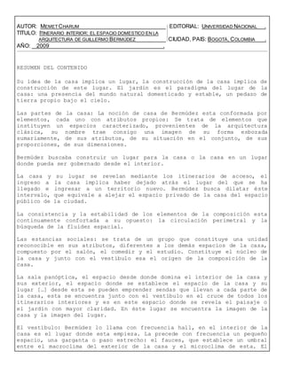 AUTOR: MEMET CHARUM EDITORIAL: UNIVERSIDAD NACIONAL .
TITULO: ITINERARIO INTERIOR: EL ESPACIO DOMESTICO EN LA
ARQUITECTURA DE GUILLERMO BERMÚDEZ CIUDAD, PAIS: BOGOTÁ, COLOMBIA .
AÑO: 2009 .
RESUMEN DEL CONTENIDO
Su idea de la casa implica un lugar, la construcción de la casa implica de
construcción de este lugar. El jardín es el paradigma del lugar de la
casa: una presencia del mundo natural domesticado y estable, un pedazo de
tierra propio bajo el cielo.
Las partes de la casa: La noción de casa de Bermúdez esta conformada por
elementos, cada uno con atributos propios: Se trata de elementos que
instituyen un espacios caracterizado, provenientes de la arquitectura
clásica, su nombre trae consigo una imagen de su forma esbozada
sumariamente, de sus atributos, de su situación en el conjunto, de sus
proporciones, de sus dimensiones.
Bermúdez buscaba construir un lugar para la casa o la casa en un lugar
donde pueda ser gobernado desde el interior.
La casa y su lugar se revelan mediante los itinerarios de acceso, el
ingreso a la casa implica haber dejado atrás el lugar del que se ha
llegado e ingresar a un territorio nuevo. Bermúdez busca dilatar éste
intervalo, que equivale a alejar el espacio privado de la casa del espacio
público de la ciudad.
La consistencia y la estabilidad de los elementos de la composición esta
continuamente confortada a su opuesto: la circulación perimetral y la
búsqueda de la fluidez espacial.
Las estancias sociales: se trata de un grupo que constituye una unidad
reconocible en sus atributos, diferentes a los demás espacios de la casa,
compuesto por el salón, el comedir y el estudio. Constituye el núcleo de
la casa y junto con el vestíbulo esa el origen de la composición de la
casa.
La sala panóptica, el espacio desde donde domina el interior de la casa y
sus exterior, el espacio donde se establece el espacio de la casa y su
lugar […] desde esta se pueden emprender sendas que llevan a cada parte de
la casa, esta se encuentra junto con el vestíbulo en el cruce de todos los
itinerarios interiores y es en este espacio donde se revela el paisaje o
el jardín con mayor claridad. En éste lugar se encuentra la imagen de la
casa y la imagen del lugar.
El vestíbulo: Bermúdez lo llama con frecuencia hall, en el interior de la
casa es el lugar donde esta empieza. La precede con frecuencia un pequeño
espacio, una garganta o paso estrecho: el fauces, que establece un umbral
entre el macroclima del exterior de la casa y el microclima de esta. El
 