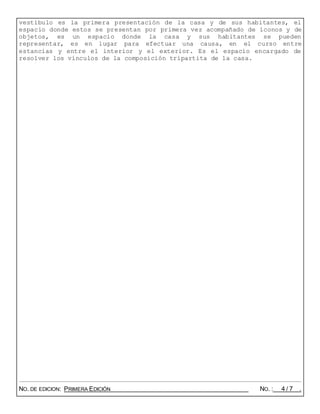 vestíbulo es la primera presentación de la casa y de sus habitantes, el
espacio donde estos se presentan por primera vez acompañado de íconos y de
objetos, es un espacio donde la casa y sus habitantes se pueden
representar, es en lugar para efectuar una causa, en el curso entre
estancias y entre el interior y el exterior. Es el espacio encargado de
resolver los vínculos de la composición tripartita de la casa.
NO. DE EDICION: PRIMERA EDICIÓN NO. : 4 / 7 .
 