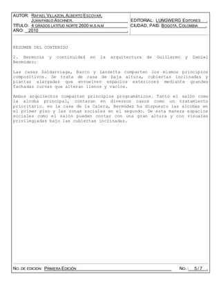 AUTOR: RAFAEL VILLAZON, ALBERTO ESCOVAR,
JUAN PABLO ASCHNER. EDITORIAL: LUNGWERG EDITORES .
TITULO: 4 GRADOS LATITUD NORTE 2600 M.S.N.M CIUDAD, PAIS: BOGOTÁ, COLOMBIA .
AÑO: 2010 .
RESUMEN DEL CONTENIDO
2. Herencia y continuidad en la arquitectura de Guillermo y Daniel
Bermúdez:
Las casas Saldarriaga, Barco y Lanzetta comparten los mismos principios
compositivos. Se trata de casa de baja altura, cubiertas inclinadas y
plantas alargadas que envuelven espacios exteriores mediante grandes
fachadas curvas que alteran llenos y vacíos.
Ambos arquitectos comparten principios programáticos. Tanto el salón como
la alcoba principal, contaran en diversos casos como un tratamiento
prioritario. en la casa de la Calera, Bermúdez ha dispuesto las alcobas en
el primer piso y las zonas sociales en el segundo. De esta manera espacios
sociales como el salón pueden contar con una gran altura y con visuales
privilegiadas bajo las cubiertas inclinadas.
NO. DE EDICION: PRIMERA EDICIÓN NO. : 5 / 7 .
 