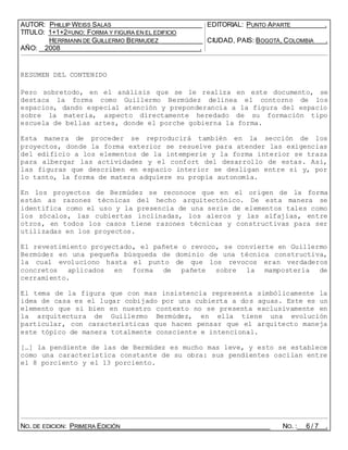 AUTOR: PHILLIP WEISS SALAS EDITORIAL: PUNTO APARTE .
TITULO: 1+1+2=UNO: FORMA Y FIGURA EN EL EDIFICIO
HERRMANN DE GUILLERMO BERMUDEZ CIUDAD, PAIS: BOGOTÁ, COLOMBIA .
AÑO: 2008 .
RESUMEN DEL CONTENIDO
Pero sobretodo, en el análisis que se le realiza en este documento, se
destaca la forma como Guillermo Bermúdez delinea el contorno de los
espacios, dando especial atención y preponderancia a la figura del espacio
sobre la materia, aspecto directamente heredado de su formación tipo
escuela de bellas artes, donde el porche gobierna la forma.
Esta manera de proceder se reproducirá también en la sección de los
proyectos, donde la forma exterior se resuelve para atender las exigencias
del edificio a los elementos de la intemperie y la forma interior se traza
para albergar las actividades y el confort del desarrollo de estas. Así,
las figuras que describen en espacio interior se desligan entre si y, por
lo tanto, la forma de matera adquiere su propia autonomía.
En los proyectos de Bermúdez se reconoce que en el origen de la forma
están as razones técnicas del hecho arquitectónico. De esta manera se
identifica como el uso y la presencia de una serie de elementos tales como
los zócalos, las cubiertas inclinadas, los aleros y las alfajías, entre
otros, en todos los casos tiene razones técnicas y constructivas para ser
utilizadas en los proyectos.
El revestimiento proyectado, el pañete o revoco, se convierte en Guillermo
Bermúdez en una pequeña búsqueda de dominio de una técnica constructiva,
la cual evoluciono hasta el punto de que los revocos eran verdaderos
concretos aplicados en forma de pañete sobre la mampostería de
cerramiento.
El tema de la figura que con mas insistencia representa simbólicamente la
idea de casa es el lugar cobijado por una cubierta a dos aguas. Este es un
elemento que si bien en nuestro contexto no se presenta exclusivamente en
la arquitectura de Guillermo Bermúdez, en ella tiene una evolución
particular, con características que hacen pensar que el arquitecto maneja
este tópico de manera totalmente consciente e intencional.
[…] la pendiente de las de Bermúdez es mucho mas leve, y esto se establece
como una característica constante de su obra: sus pendientes oscilan entre
el 8 porciento y el 13 porciento.
NO. DE EDICION: PRIMERA EDICIÓN NO. : 6 / 7 .
 