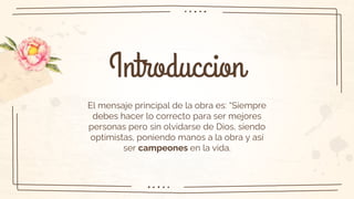 Introduccion
El mensaje principal de la obra es: “Siempre
debes hacer lo correcto para ser mejores
personas pero sin olvidarse de Dios, siendo
optimistas, poniendo manos a la obra y así
ser campeones en la vida.
 