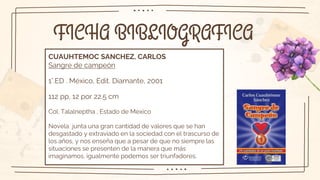 FICHA BIBLIOGRAFICA
CUAUHTEMOC SANCHEZ, CARLOS
Sangre de campeón
1°.ED . México, Edit. Diamante, 2001
112 pp, 12 por 22.5 cm
Col. Talalneptha , Estado de Mexico
Novela junta una gran cantidad de valores que se han
desgastado y extraviado en la sociedad con el trascurso de
los años, y nos enseña que a pesar de que no siempre las
situaciones se presenten de la manera que más
imaginamos, igualmente podemos ser triunfadores.
 
