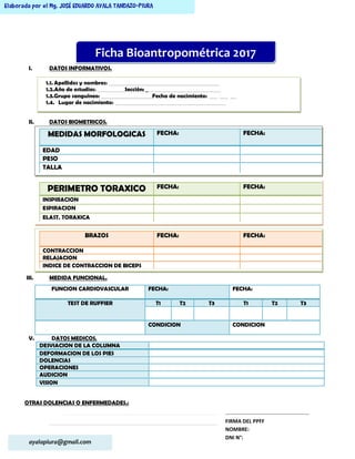 ayalapiura@gmail.com
Elaborada por el Mg. JOSÉ EDUARDO AYALA TANDAZO-PIURA
I. DATOS INFORMATIVOS.
II. DATOS BIOMETRICOS.
III. MEDIDA FUNCIONAL.
V. DATOS MEDICOS.
DESVIACION DE LA COLUMNA
DEFORMACION DE LOS PIES
DOLENCIAS
OPERACIONES
AUDICION
VISION
OTRAS DOLENCIAS O ENFERMEDADES.:
…………………………………………………………………………………………….………
----------------------------------------------------------------------------------------------------------------------------
FUNCION CARDIOVASCULAR FECHA: FECHA:
TEST DE RUFFIER T1 T2 T3 T1 T2 T3
CONDICION CONDICION
Ficha Bioantropométrica 2017
1.1. Apellidos y nombres: ____________________________________________________
1.2.Año de estudios: _____________Sección: ___________________________________
1.3.Grupo sanguíneo: ________________________Fecha de nacimiento: ____ ____ ___
1.4. Lugar de nacimiento: ____________________________________________________
MEDIDAS MORFOLOGICAS FECHA: FECHA:
EDAD
PESO
TALLA
PERIMETRO TORAXICO FECHA: FECHA:
INSPIRACION
ESPIRACION
ELAST. TORAXICA
BRAZOS FECHA: FECHA:
CONTRACCION
RELAJACION
INDICE DE CONTRACCION DE BICEPS
…………………………………………………
FIRMA DEL PPFF
NOMBRE:
DNI N°:
 