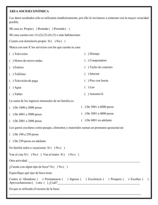 ÁREA SOCIOECONÓMICA
Los datos recabados sólo se utilizarán estadísticamente, por ello lo invitamos a contestar con la mayor veracidad
posible.
Mi casa es: Propia ( ) Rentada ( ) Prestada ( )
Mi casa cuenta con: (1) (2) (3) (4) (5) o más habitaciones
Cuento con dormitorio propio Si ( ) No ( )
Marca con una X los servicios con los que cuenta su casa
( ) Televisión
( ) Horno de micro-ondas
( ) Estéreo
( ) Teléfono
( ) Televisión de paga
( ) Agua
( ) Tablet
La suma de los ingresos mensuales de mi familia es:
( ) De 1000 a 2000 pesos
( ) De 4001 a 5000 pesos
( ) De 2001 a 3000 pesos
Los gastos escolares como pasajes, alimentos y materiales suman un promedio quincenal de:
( ) De 100 a 250 pesos
( ) De 250 pesos en adelante
En familia salen a vacacionar: Si ( ) No ( )
Van al cine Si ( ) No ( ) Van al teatro Si ( ) No ( )
Otra actividad: ________________________________________________________________________
¿Cuenta con algún tipo de beca? Si ( ) No ( )
Especifique qué tipo de beca tiene:
Contra el Abandono ( ) Permanencia ( ) Ingreso ( ) Excelencia ( ) Prospera ( ) Escoltas ( )
Aprovechamiento ( ) otra ( ) ¿Cuál?_____________________________________________________
En que es utilizado el recurso de la beca:
_____________________________________________________________________________________
( ) Drenaje
( ) Computadora
( ) Techo de concreto
( ) Internet
( ) Piso con loseta
( ) Luz
( ) Automóvil
( ) De 5001 a 6000 pesos
( ) De 3001 a 4000 pesos
( ) De 6001 en adelante
 