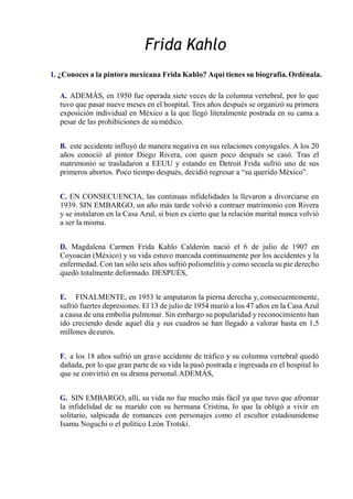 Frida Kahlo
1. ¿Conoces a la pintora mexicana Frida Kahlo? Aquí tienes su biografía. Ordénala.
A. ADEMÁS, en 1950 fue operada siete veces de la columna vertebral, por lo que
tuvo que pasar nueve meses en el hospital. Tres años después se organizó su primera
exposición individual en México a la que llegó literalmente postrada en su cama a
pesar de las prohibiciones de sumédico.
B. este accidente influyó de manera negativa en sus relaciones conyugales. A los 20
años conoció al pintor Diego Rivera, con quien poco después se casó. Tras el
matrimonio se trasladaron a EEUU y estando en Detroit Frida sufrió uno de sus
primeros abortos. Poco tiempo después, decidió regresar a “su querido México”.
C. EN CONSECUENCIA, las continuas infidelidades la llevaron a divorciarse en
1939. SIN EMBARGO, un año más tarde volvió a contraer matrimonio con Rivera
y se instalaron en la Casa Azul, si bien es cierto que la relación marital nunca volvió
a ser la misma.
D. Magdalena Carmen Frida Kahlo Calderón nació el 6 de julio de 1907 en
Coyoacán (México) y su vida estuvo marcada continuamente por los accidentes y la
enfermedad. Con tan sólo seis años sufrió poliomelitis y como secuela su pie derecho
quedó totalmente deformado. DESPUÉS,
E. FINALMENTE, en 1953 le amputaron la pierna derecha y, consecuentemente,
sufrió fuertes depresiones. El 13 de julio de 1954 murió a los 47 años en la Casa Azul
a causa de una embolia pulmonar. Sin embargo su popularidad y reconocimiento han
ido creciendo desde aquel día y sus cuadros se han llegado a valorar hasta en 1,5
millones deeuros.
F. a los 18 años sufrió un grave accidente de tráfico y su columna vertebral quedó
dañada, por lo que gran parte de su vida la pasó postrada e ingresada en el hospital lo
que se convirtió en su drama personal.ADEMÁS,
G. SIN EMBARGO, allí, su vida no fue mucho más fácil ya que tuvo que afrontar
la infidelidad de su marido con su hermana Cristina, lo que la obligó a vivir en
solitario, salpicada de romances con personajes como el escultor estadounidense
Isamu Noguchi o el político León Trotski.
 