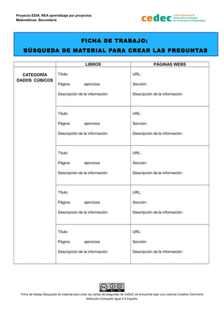 Proyecto EDIA. REA aprendizaje por proyectos
Matemáticas. Secundaria
FICHA DE TRABAJO:
BÚSQUEDA DE MATERIAL PARA CREAR LAS PREGUNTAS
LIBROS PÁGINAS WEBS
CATEGORÍA
DADOS CÚBICOS
Título:
Página: ejercicios
Descripción de la información:
URL:
Sección:
Descripción de la información:
Título:
Página: ejercicios
Descripción de la información:
URL:
Sección:
Descripción de la información:
Título:
Página: ejercicios
Descripción de la información:
URL:
Sección:
Descripción de la información:
Título:
Página: ejercicios
Descripción de la información:
URL:
Sección:
Descripción de la información:
Título:
Página: ejercicios
Descripción de la información:
URL:
Sección:
Descripción de la información:
Ficha de trabajo Búsqueda de material para crear las cartas de preguntas de CeDeC se encuentra bajo una Licencia Creative Commons
Atribución-Compartir Igual 4.0 España.
 